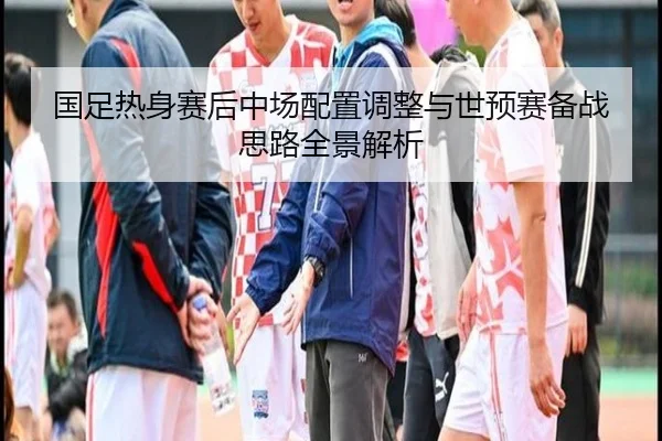 国足热身赛后中场配置调整与世预赛备战思路全景解析