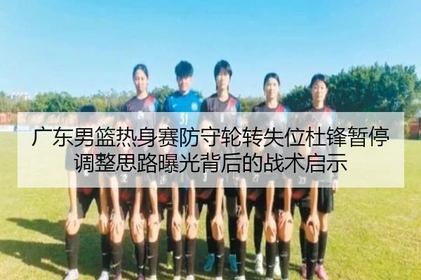 广东男篮热身赛防守轮转失位杜锋暂停调整思路曝光背后的战术启示