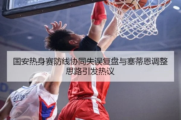 国安热身赛防线协同失误复盘与塞蒂恩调整思路引发热议