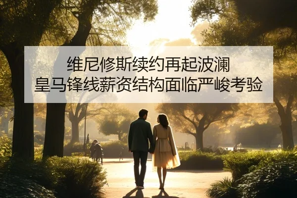 维尼修斯续约再起波澜 皇马锋线薪资结构面临严峻考验