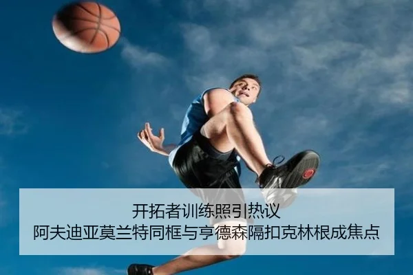 开拓者训练照引热议 阿夫迪亚莫兰特同框与亨德森隔扣克林根成焦点